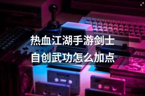 热血江湖手游剑士自创武功怎么加点-第1张-游戏信息-龙启网