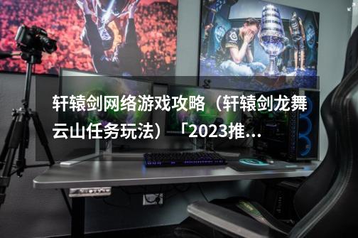 轩辕剑网络游戏攻略(轩辕剑龙舞云山任务玩法)「2023推荐」-第1张-游戏信息-龙启网