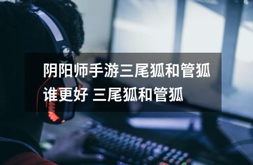 阴阳师手游三尾狐和管狐谁更好 三尾狐和管狐-第1张-游戏信息-龙启网