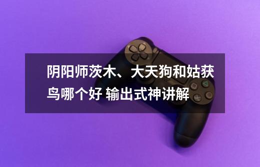 阴阳师茨木、大天狗和姑获鸟哪个好 输出式神讲解-第1张-游戏信息-龙启网