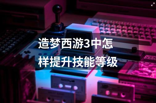 造梦西游3中怎样提升技能等级-第1张-游戏信息-龙启网