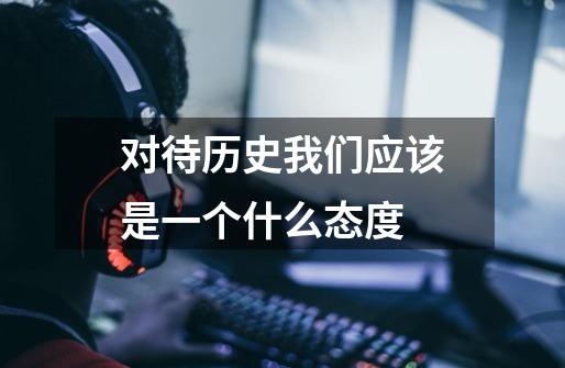 对待历史我们应该是一个什么态度-第1张-游戏信息-龙启网
