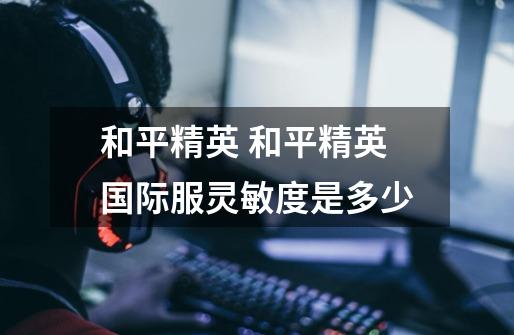 和平精英 和平精英国际服灵敏度是多少-第1张-游戏信息-龙启网