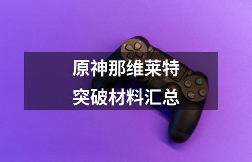 原神那维莱特突破材料汇总-第1张-游戏信息-龙启网