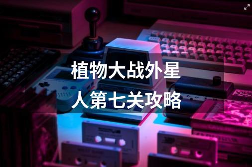 植物大战外星人第七关攻略-第1张-游戏信息-龙启网