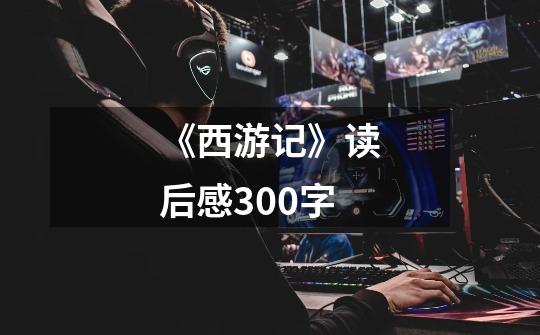 《西游记》读后感300字-第1张-游戏信息-龙启网