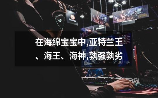 在海绵宝宝中,亚特兰王、海王、海神,孰强孰劣-第1张-游戏信息-龙启网