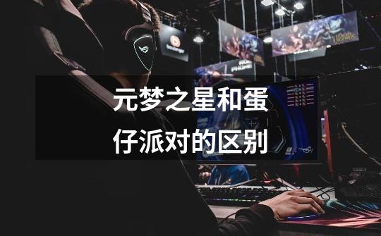 元梦之星和蛋仔派对的区别-第1张-游戏信息-龙启网