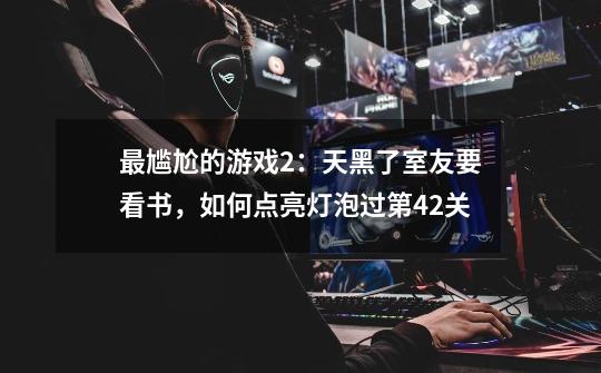 最尴尬的游戏2:天黑了室友要看书,如何点亮灯泡过第42关-第1张-游戏信息-龙启网