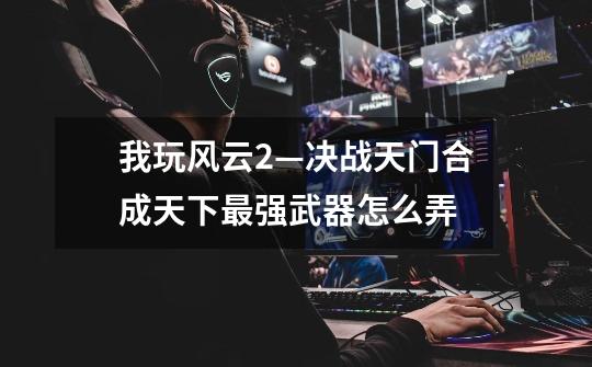 我玩风云2—决战天门合成天下最强武器怎么弄-第1张-游戏信息-龙启网