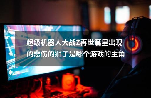 超级机器人大战Z再世篇里出现的悲伤的狮子是哪个游戏的主角-第1张-游戏信息-龙启网