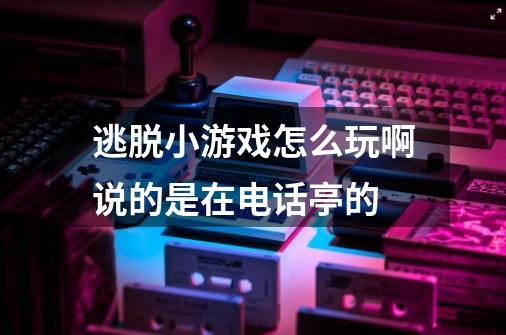 逃脱小游戏怎么玩啊说的是在电话亭的-第1张-游戏信息-龙启网