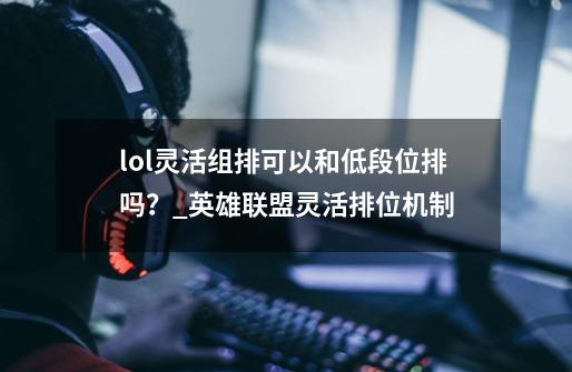 lol灵活组排可以和低段位排吗?_英雄联盟灵活排位机制-第1张-游戏信息-龙启网