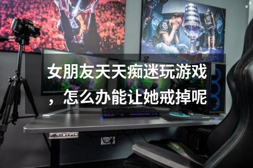 女朋友天天痴迷玩游戏,怎么办能让她戒掉呢-第1张-游戏信息-龙启网