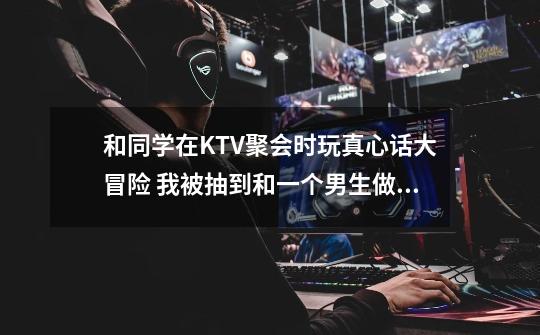 和同学在KTV聚会时玩真心话大冒险 我被抽到和一个男生做暧昧动作 抽到的同时为什么我在一瞬间发现另-第1张-游戏信息-龙启网