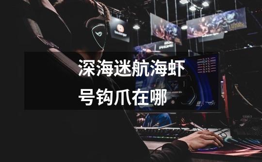 深海迷航海虾号钩爪在哪-第1张-游戏信息-龙启网