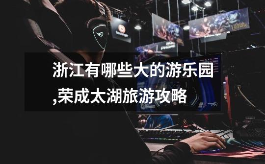 浙江有哪些大的游乐园,荣成太湖旅游攻略-第1张-游戏信息-龙启网
