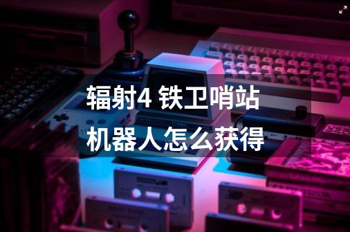 辐射4 铁卫哨站机器人怎么获得-第1张-游戏信息-龙启网