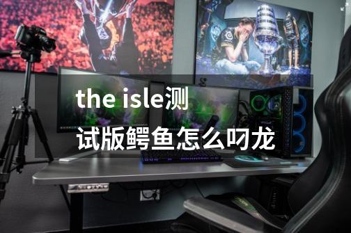 the isle测试版鳄鱼怎么叼龙-第1张-游戏信息-龙启网