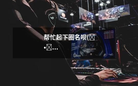 帮忙起下圈名呗(๑•̀ω•́๑)-第1张-游戏信息-龙启网