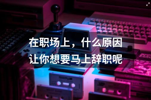 在职场上,什么原因让你想要马上辞职呢-第1张-游戏信息-龙启网