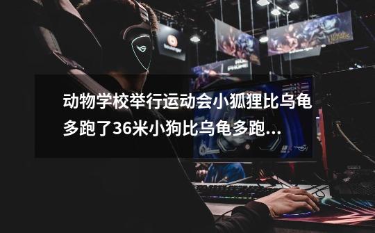动物学校举行运动会小狐狸比乌龟多跑了36米小狗比乌龟多跑了30米小狐狸比小狗-第1张-游戏信息-龙启网