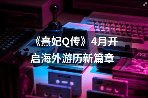 《熹妃Q传》4月开启海外游历新篇章-第1张-游戏信息-龙启网