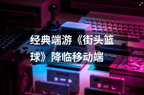 经典端游《街头篮球》降临移动端-第1张-游戏信息-龙启网