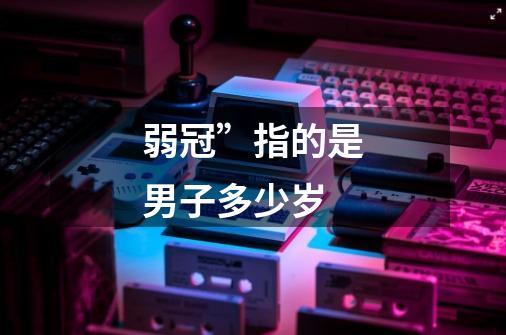 弱冠”指的是男子多少岁-第1张-游戏信息-龙启网