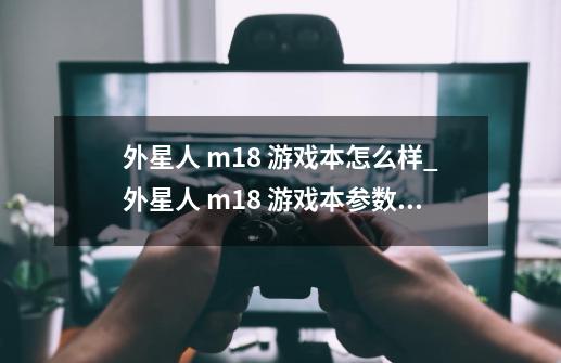 外星人 m18 游戏本怎么样_外星人 m18 游戏本参数信息汇总-第1张-游戏信息-龙启网