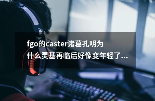 fgo的caster诸葛孔明为什么灵基再临后好像变年轻了,从大叔变成一个少年-第1张-游戏信息-龙启网