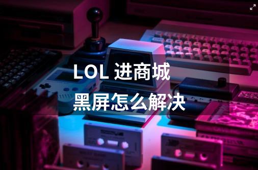 LOL 进商城黑屏怎么解决-第1张-游戏信息-龙启网