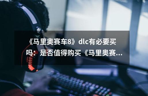 《马里奥赛车8》dlc有必要买吗:是否值得购买《马里奥赛车8》DLC-第1张-游戏信息-龙启网