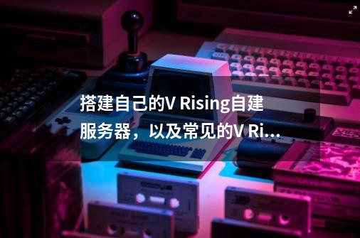 搭建自己的V Rising自建服务器,以及常见的V Rising服务器问题解决方案-第1张-游戏信息-龙启网