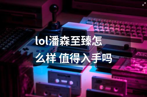 lol潘森至臻怎么样 值得入手吗-第1张-游戏信息-龙启网