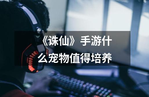 《诛仙》手游什么宠物值得培养-第1张-游戏信息-龙启网