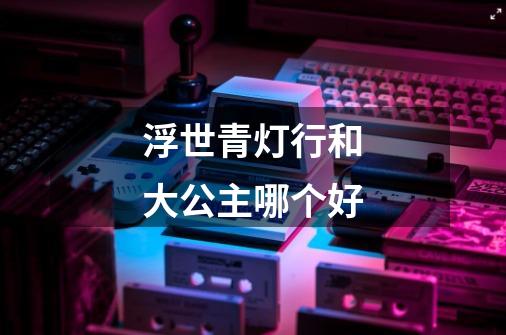 浮世青灯行和大公主哪个好-第1张-游戏信息-龙启网