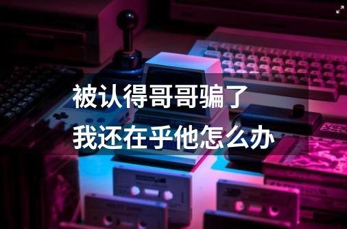 被认得哥哥骗了 我还在乎他怎么办-第1张-游戏信息-龙启网