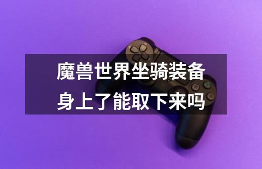 魔兽世界坐骑装备身上了能取下来吗-第1张-游戏信息-龙启网