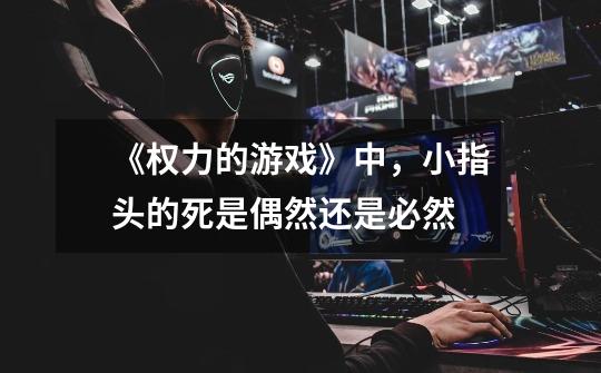 《权力的游戏》中,小指头的死是偶然还是必然-第1张-游戏信息-龙启网