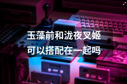 玉藻前和泷夜叉姬可以搭配在一起吗-第1张-游戏信息-龙启网