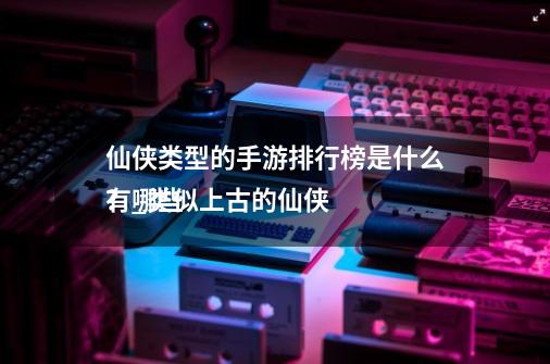 仙侠类型的手游排行榜是什么?_类似上古的仙侠
有哪些-第1张-游戏信息-龙启网