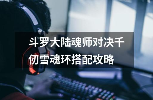 斗罗大陆魂师对决千仞雪魂环搭配攻略-第1张-游戏信息-龙启网