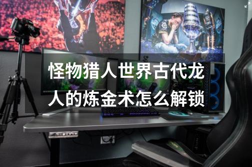 怪物猎人世界古代龙人的炼金术怎么解锁-第1张-游戏信息-龙启网