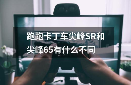 跑跑卡丁车尖峰SR和尖峰6.5有什么不同-第1张-游戏信息-龙启网