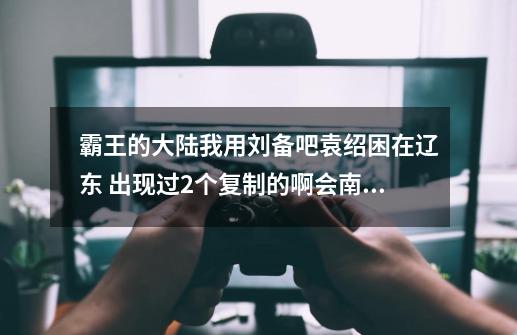 霸王的大陆我用刘备吧袁绍困在辽东 出现过2个复制的啊会南 但是都没变身为什么-第1张-游戏信息-龙启网