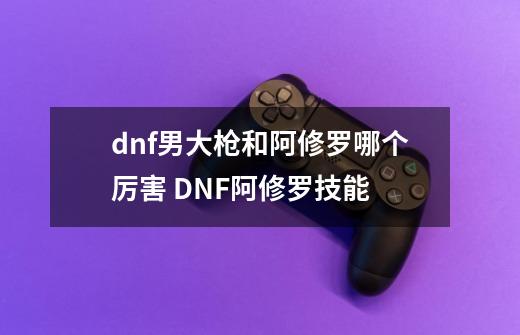 dnf男大枪和阿修罗哪个厉害 DNF阿修罗技能-第1张-游戏信息-龙启网