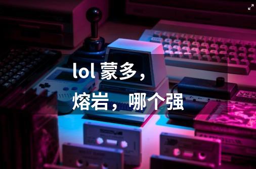 lol 蒙多,熔岩,哪个强-第1张-游戏信息-龙启网