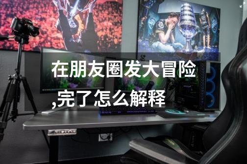 在朋友圈发大冒险,完了怎么解释-第1张-游戏信息-龙启网