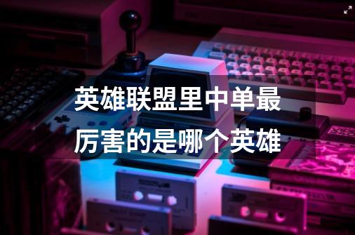 英雄联盟里中单最厉害的是哪个英雄-第1张-游戏信息-龙启网